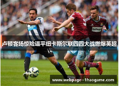 卢顿客场惊险逼平纽卡斯尔联四四大战燃爆英超